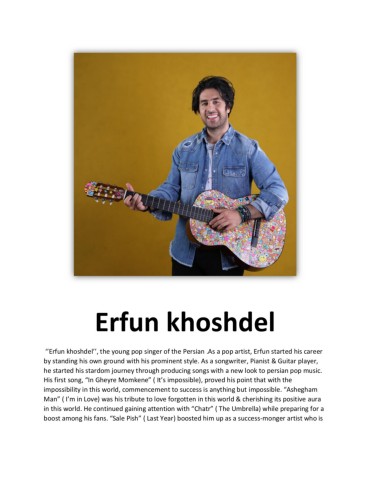 ‘’Erfunkhoshdel’’theyoungpopsingerofthePersianAsapopartistErfunstartedhiscareerbystandinghisowngroundwithhisprominentstyleAsasongwriterPianistGuitarplayerhestartedhisstardomjourneythroughproducingsongswithanewlooktopersianpopmusicHisfirstsong“InGheyreMomkene”It’simpossibleprovedhispointthatwiththeimpossibilityinthisworldcommencementtosuccessisanythingbutimpossible“AsheghamMan”I’minLovewashistributetoloveforgotteninthisworldcherishingitspositiveaurainthisworldHecontinuedgainingattentionwith“Chatr”TheUmbrellawhilepreparingforaboostamonghisfans“SalePish”LastYearboostedhimupasasuccessmongerartistwhoiswillingtoimprovedaybydayThesedaysheisworkingforhissurprisewhichisthereleaseofhisnewalbum