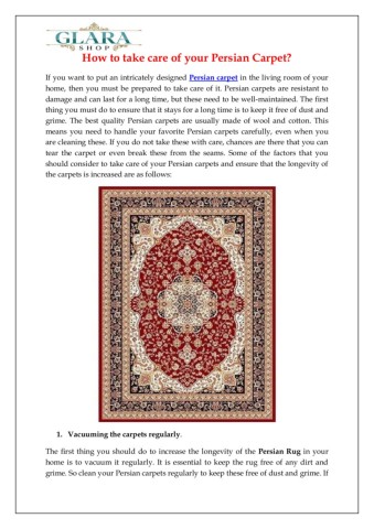 IfyouwanttoputanintricatelydesignedPersiancarpetinthelivingroomofyourhomethenyoumustbepreparedtotakecareofitPersiancarpetsareresistanttodamageandcanlastforalongtimebuttheseneedtobewellmaintainedThefirstthingyoumustdotoensurethatitstaysforalongtimeistokeepitfreeofdustandgrimeFormoreinformationpleasereadthepdf
httpswwwglarashopcomcollectionspersianrugs